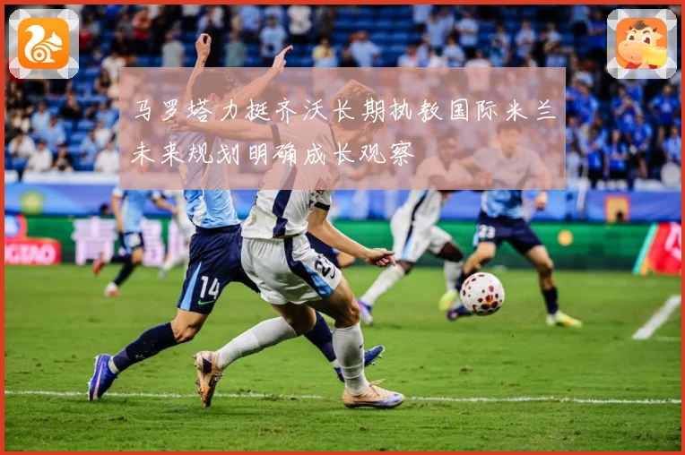 马罗塔力挺齐沃长期执教国际米兰未来规划明确成长观察