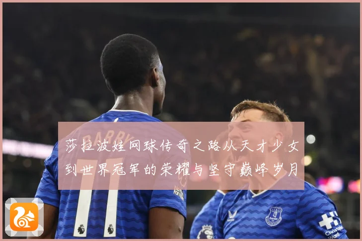 莎拉波娃网球传奇之路从天才少女到世界冠军的荣耀与坚守巅峰岁月