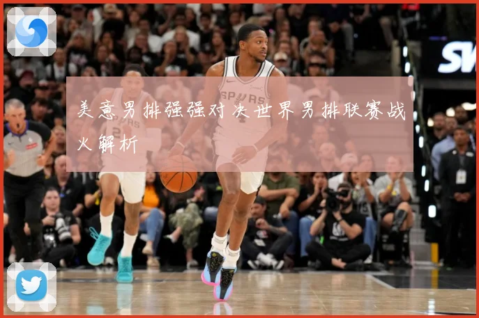 美意男排强强对决世界男排联赛战火解析