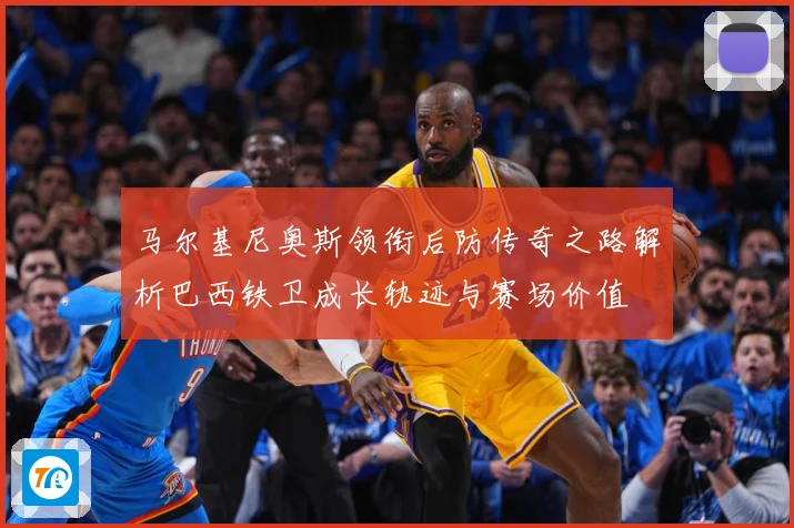 马尔基尼奥斯领衔后防传奇之路解析巴西铁卫成长轨迹与赛场价值