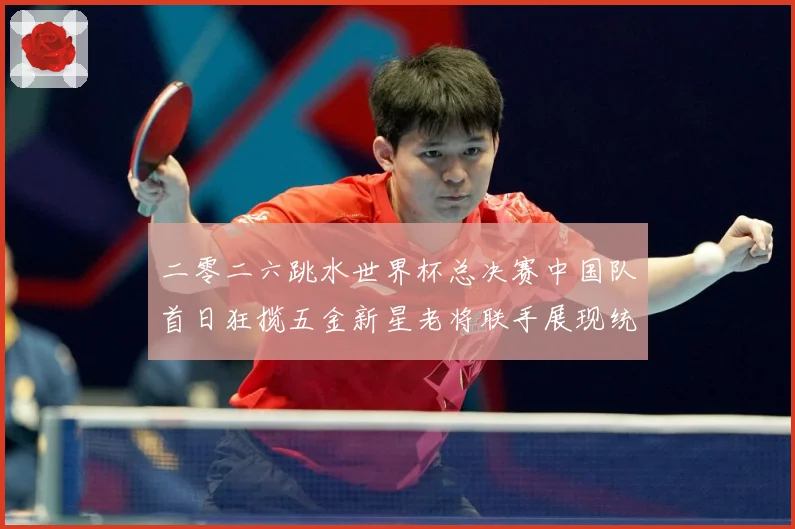 二零二六跳水世界杯总决赛中国队首日狂揽五金新星老将联手展现统赛事前瞻