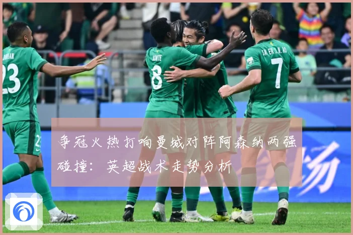 争冠火热打响曼城对阵阿森纳两强碰撞：英超战术走势分析