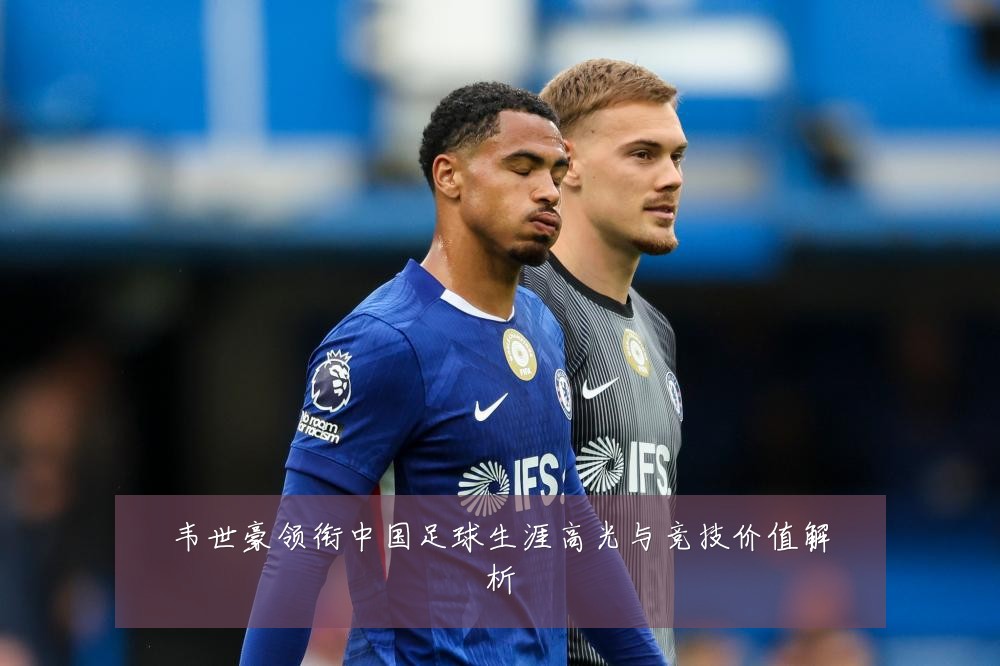 韦世豪领衔中国足球生涯高光与竞技价值解析